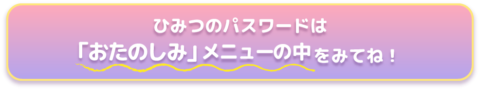ひみつのパスワードは【「おたのしみ」メニューの中】をみてね!