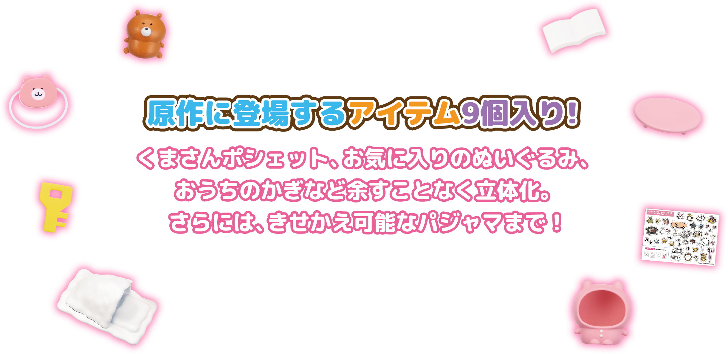 原作に登場するアイテム9個入！くまさんポシェット、お気に入りのぬいぐるみ。おうちのかぎなど余すことなく立体化。さらには、きせかえ可能なパジャマまで！