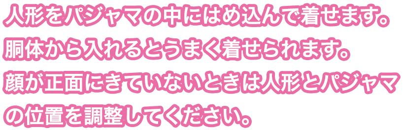 人形をパジャマの中にはめ込んで着せます。胴体から入れるとうまく着せられます。顔が正面にきていないときは人形とパジャマの位置を調整してください。