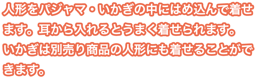 人形をパジャマ・いかぎの中にはめ込んで着せます。耳から入れるとうまく着せられます。いかぎは別売り商品の人形にも着せることができます。