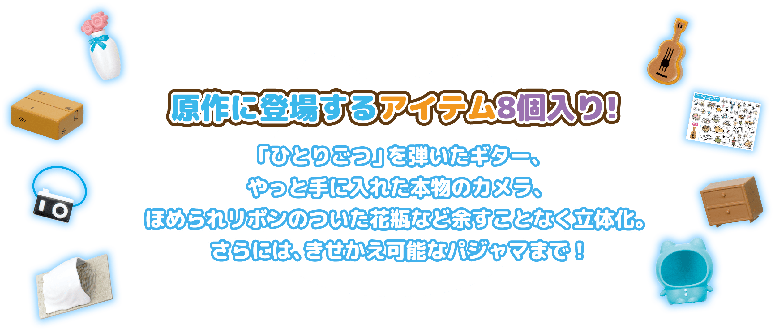 原作に登場するアイテム8個入り！名曲「ひとりごつ」を弾いたギター、やっと手に入れた本物のカメラ ほめられリボンのついた花瓶など余すことなく立体化。さらには、きせかえ可能なパジャマまで！