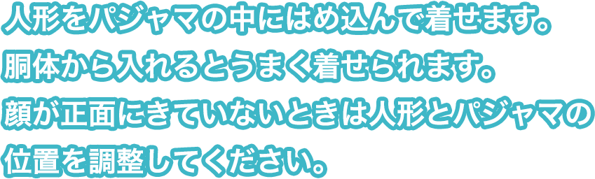 人形をパジャマの中にはめ込んで着せます。胴体から入れるとうまく着せられます。顔が正面にきていないときは人形とパジャマの位置を調整してください。