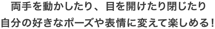 両手を動かしたり、目を開けたり閉じたり自分の好きなポーズや表情に変えて楽しめる！