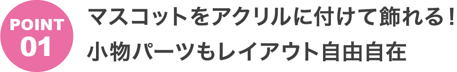 POINT1 マスコットをアクリルに付けて飾れる！小物パーツもレイアウト自由自在