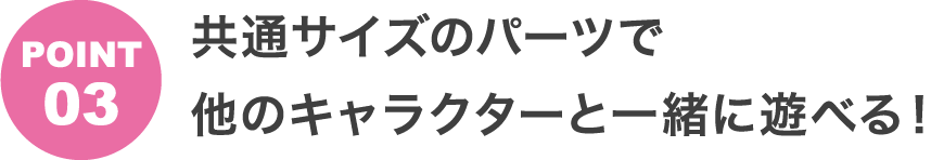 POINT3 共通サイズのパーツで他のキャラクターと一緒に遊べる！