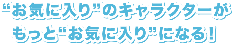 “お気に入り”のキャラクターがもっと“お気に入り”になる！