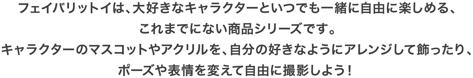 フェイバリットイは、大好きなキャラクターといつでも一緒に自由に楽しめる、これまでにない商品シリーズです。キャラクターのマスコットやアクリルを、自分の好きなようにアレンジして飾ったり、ポーズや表情を変えて自由に撮影しよう！